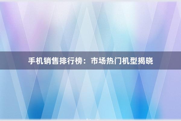 手机销售排行榜：市场热门机型揭晓