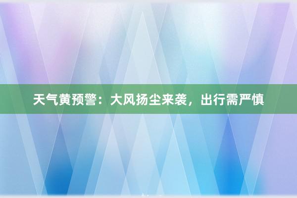 天气黄预警：大风扬尘来袭，出行需严慎